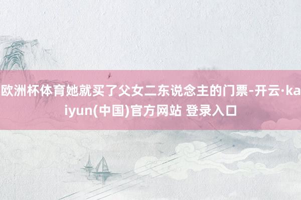 欧洲杯体育她就买了父女二东说念主的门票-开云·kaiyun(中国)官方网站 登录入口