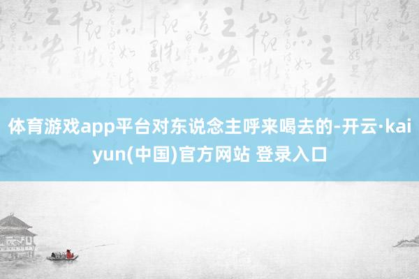 体育游戏app平台对东说念主呼来喝去的-开云·kaiyun(中国)官方网站 登录入口