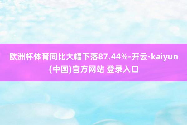 欧洲杯体育同比大幅下落87.44%-开云·kaiyun(中国)官方网站 登录入口