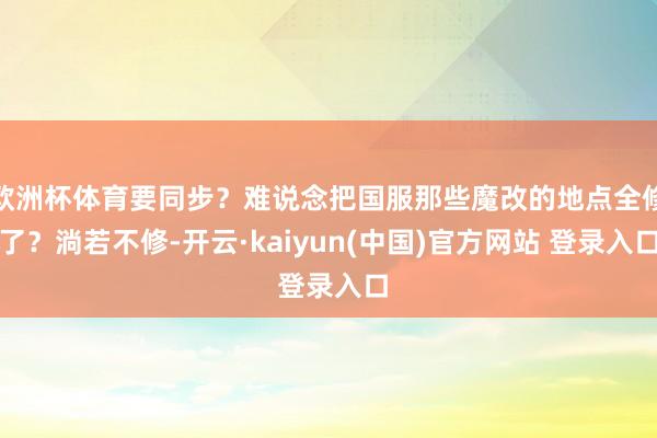 欧洲杯体育要同步？难说念把国服那些魔改的地点全修了？淌若不修-开云·kaiyun(中国)官方网站 登录入口
