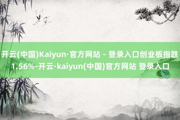 开云(中国)Kaiyun·官方网站 - 登录入口创业板指跌1.56%-开云·kaiyun(中国)官方网站 登录入口