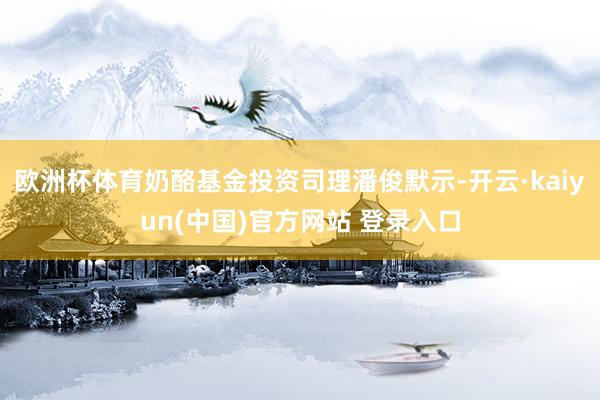 欧洲杯体育奶酪基金投资司理潘俊默示-开云·kaiyun(中国)官方网站 登录入口