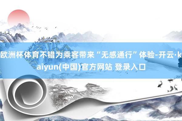 欧洲杯体育不错为乘客带来“无感通行”体验-开云·kaiyun(中国)官方网站 登录入口