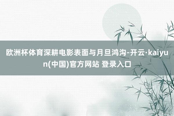 欧洲杯体育深耕电影表面与月旦鸿沟-开云·kaiyun(中国)官方网站 登录入口