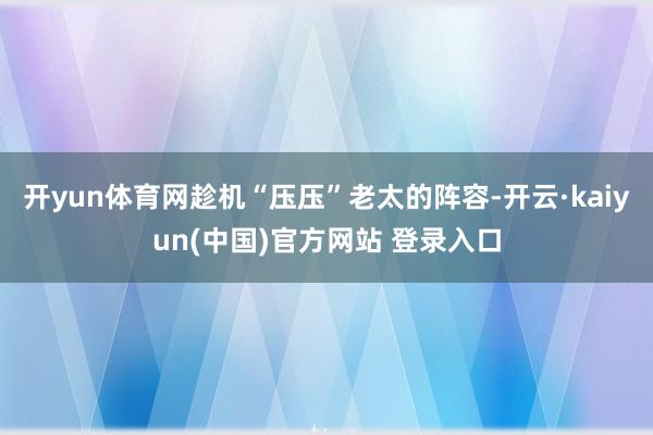 开yun体育网趁机“压压”老太的阵容-开云·kaiyun(中国)官方网站 登录入口