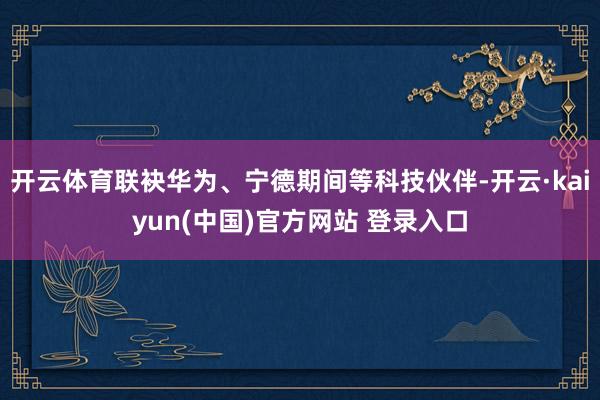 开云体育联袂华为、宁德期间等科技伙伴-开云·kaiyun(中国)官方网站 登录入口