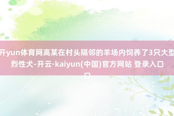 开yun体育网高某在村头隔邻的羊场内饲养了3只大型烈性犬-开云·kaiyun(中国)官方网站 登录入口