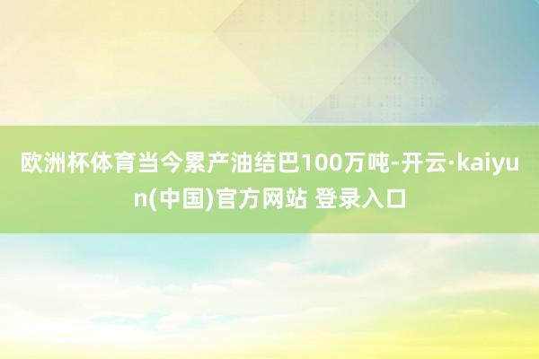 欧洲杯体育当今累产油结巴100万吨-开云·kaiyun(中国)官方网站 登录入口