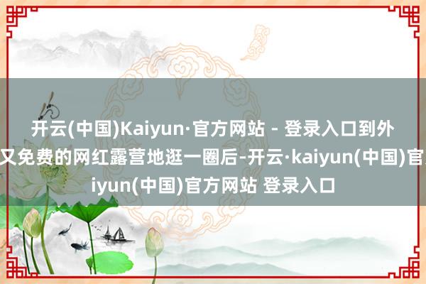 开云(中国)Kaiyun·官方网站 - 登录入口到外传中水电王人全又免费的网红露营地逛一圈后-开云·kaiyun(中国)官方网站 登录入口