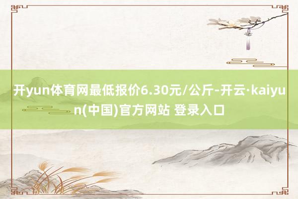 开yun体育网最低报价6.30元/公斤-开云·kaiyun(中国)官方网站 登录入口