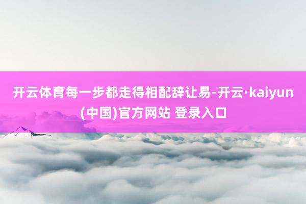 开云体育每一步都走得相配辞让易-开云·kaiyun(中国)官方网站 登录入口
