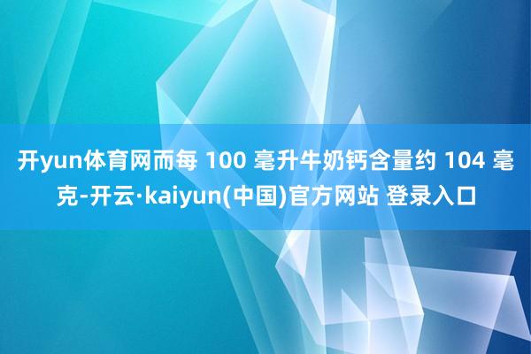 开yun体育网而每 100 毫升牛奶钙含量约 104 毫克-开云·kaiyun(中国)官方网站 登录入口