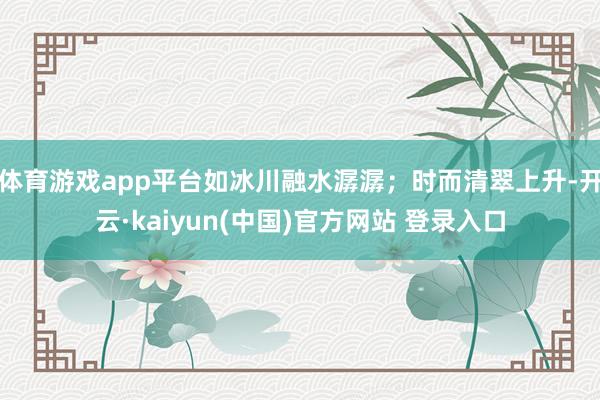 体育游戏app平台如冰川融水潺潺；时而清翠上升-开云·kaiyun(中国)官方网站 登录入口