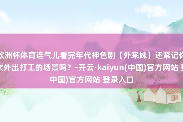 欧洲杯体育连气儿看完年代神色剧【外来妹】还紧记你们第一次外出打工的场景吗？-开云·kaiyun(中国)官方网站 登录入口