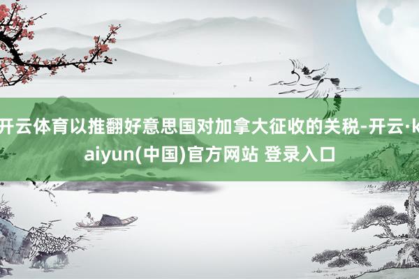 开云体育以推翻好意思国对加拿大征收的关税-开云·kaiyun(中国)官方网站 登录入口