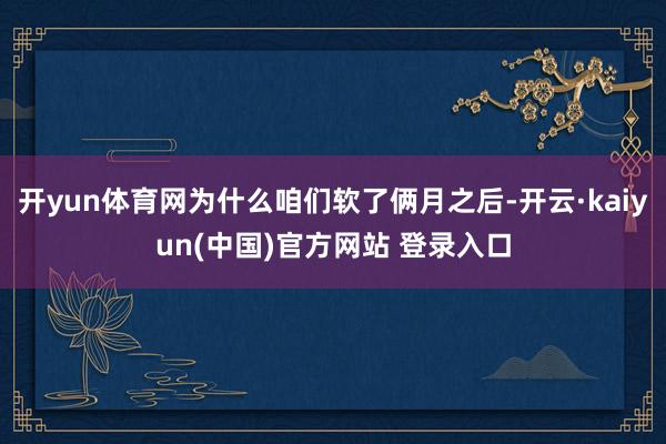 开yun体育网为什么咱们软了俩月之后-开云·kaiyun(中国)官方网站 登录入口