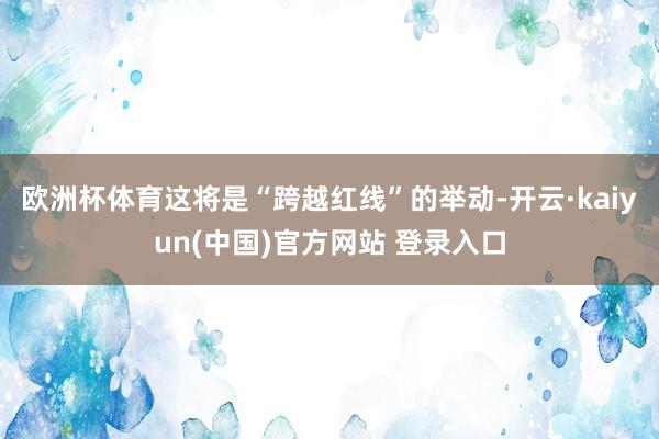 欧洲杯体育这将是“跨越红线”的举动-开云·kaiyun(中国)官方网站 登录入口
