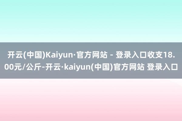 开云(中国)Kaiyun·官方网站 - 登录入口收支18.00元/公斤-开云·kaiyun(中国)官方网站 登录入口