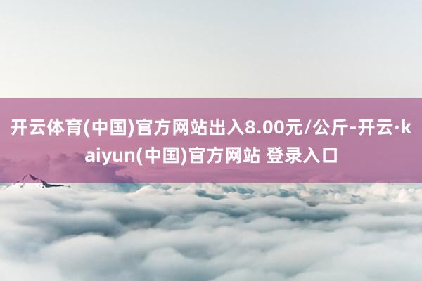 开云体育(中国)官方网站出入8.00元/公斤-开云·kaiyun(中国)官方网站 登录入口