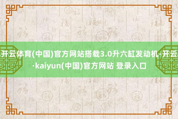开云体育(中国)官方网站搭载3.0升六缸发动机-开云·kaiyun(中国)官方网站 登录入口