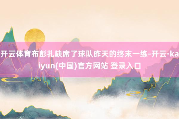 开云体育布彭扎缺席了球队昨天的终末一练-开云·kaiyun(中国)官方网站 登录入口