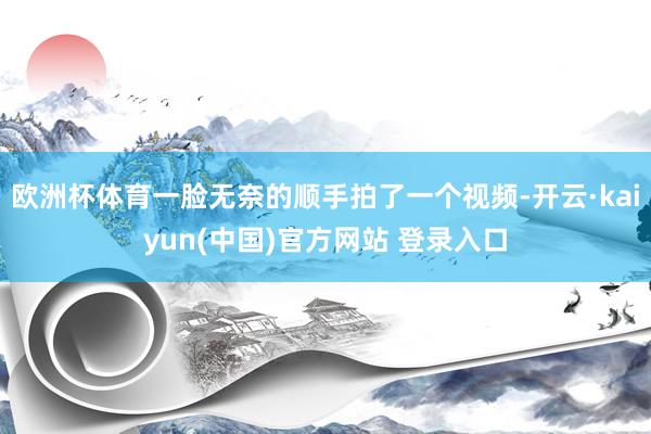 欧洲杯体育一脸无奈的顺手拍了一个视频-开云·kaiyun(中国)官方网站 登录入口