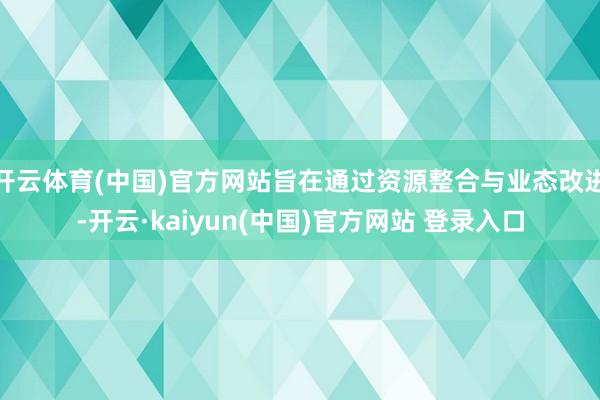 开云体育(中国)官方网站旨在通过资源整合与业态改进-开云·kaiyun(中国)官方网站 登录入口