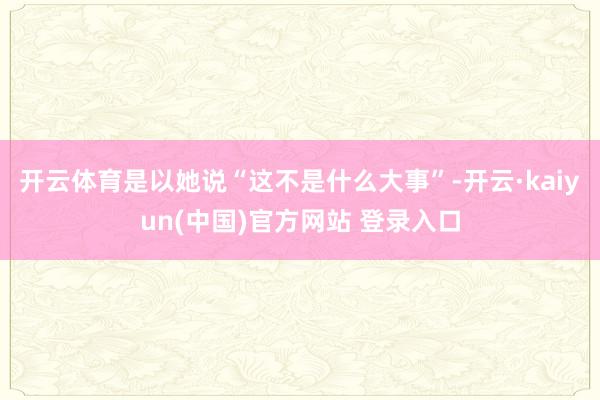 开云体育是以她说“这不是什么大事”-开云·kaiyun(中国)官方网站 登录入口