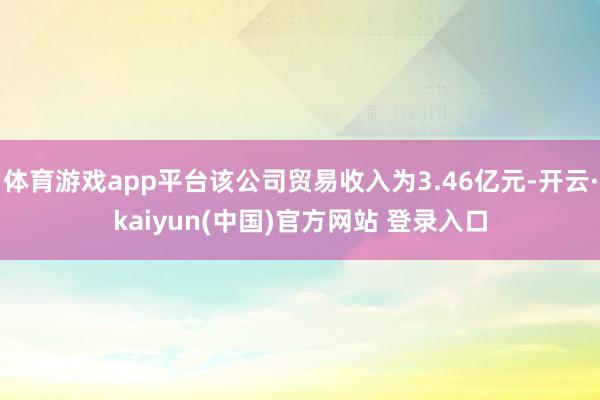 体育游戏app平台该公司贸易收入为3.46亿元-开云·kaiyun(中国)官方网站 登录入口
