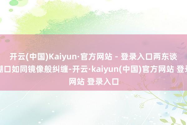 开云(中国)Kaiyun·官方网站 - 登录入口两东谈主的糊口如同镜像般纠缠-开云·kaiyun(中国)官方网站 登录入口