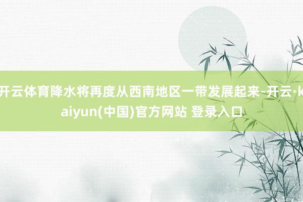 开云体育降水将再度从西南地区一带发展起来-开云·kaiyun(中国)官方网站 登录入口