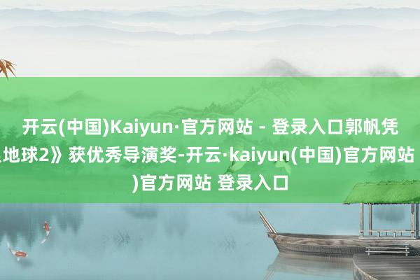 开云(中国)Kaiyun·官方网站 - 登录入口郭帆凭借《流浪地球2》获优秀导演奖-开云·kaiyun(中国)官方网站 登录入口