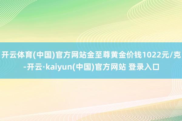 开云体育(中国)官方网站金至尊黄金价钱1022元/克-开云·kaiyun(中国)官方网站 登录入口