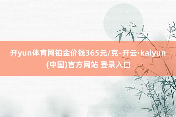 开yun体育网铂金价钱365元/克-开云·kaiyun(中国)官方网站 登录入口