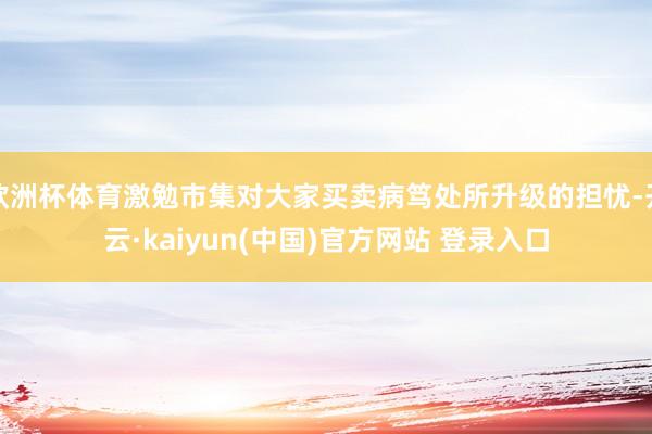 欧洲杯体育激勉市集对大家买卖病笃处所升级的担忧-开云·kaiyun(中国)官方网站 登录入口