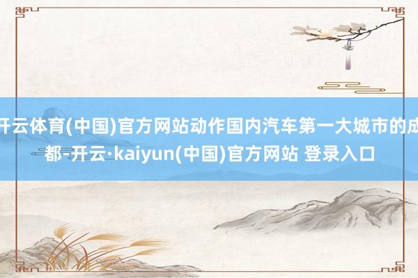 开云体育(中国)官方网站动作国内汽车第一大城市的成都-开云·kaiyun(中国)官方网站 登录入口