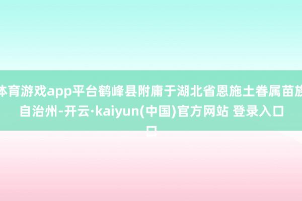 体育游戏app平台鹤峰县附庸于湖北省恩施土眷属苗族自治州-开云·kaiyun(中国)官方网站 登录入口