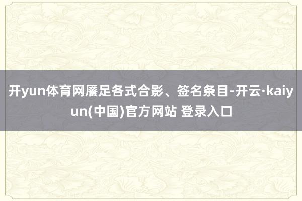 开yun体育网餍足各式合影、签名条目-开云·kaiyun(中国)官方网站 登录入口