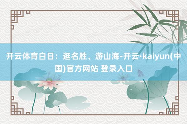 开云体育白日：逛名胜、游山海-开云·kaiyun(中国)官方网站 登录入口