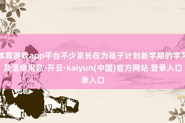 体育游戏app平台不少家长在为孩子计划新学期的学习及活命用品-开云·kaiyun(中国)官方网站 登录入口