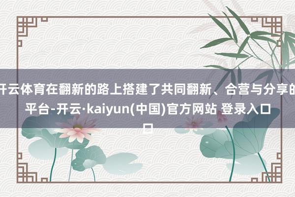 开云体育在翻新的路上搭建了共同翻新、合营与分享的平台-开云·kaiyun(中国)官方网站 登录入口