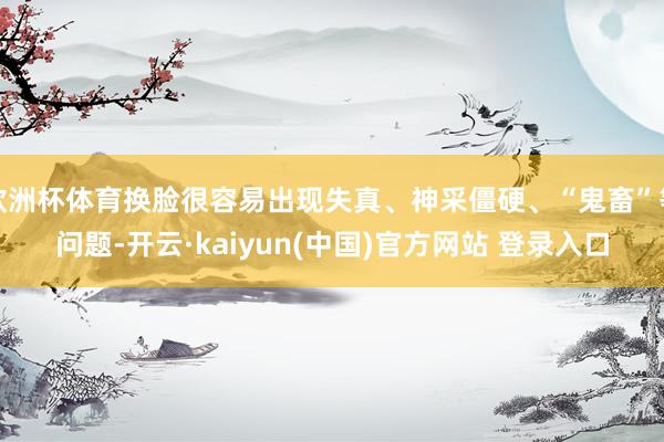 欧洲杯体育换脸很容易出现失真、神采僵硬、“鬼畜”等问题-开云·kaiyun(中国)官方网站 登录入口