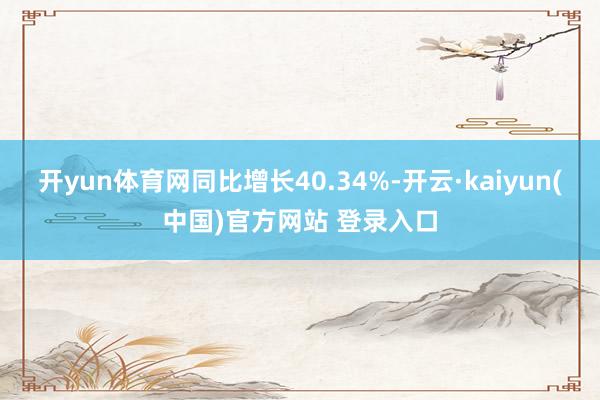 开yun体育网同比增长40.34%-开云·kaiyun(中国)官方网站 登录入口