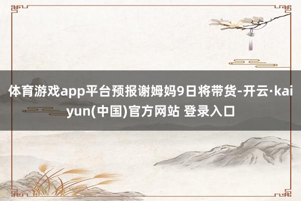 体育游戏app平台预报谢姆妈9日将带货-开云·kaiyun(中国)官方网站 登录入口