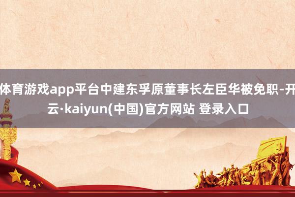 体育游戏app平台中建东孚原董事长左臣华被免职-开云·kaiyun(中国)官方网站 登录入口