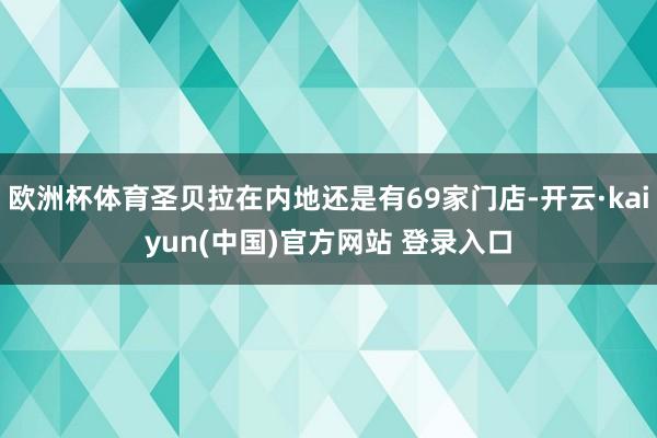 欧洲杯体育圣贝拉在内地还是有69家门店-开云·kaiyun(中国)官方网站 登录入口