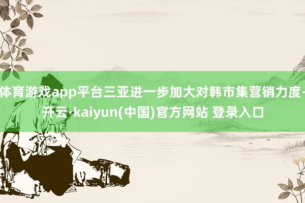 体育游戏app平台三亚进一步加大对韩市集营销力度-开云·kaiyun(中国)官方网站 登录入口