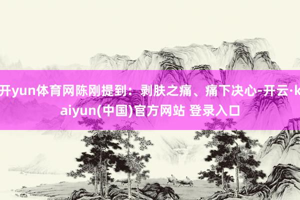开yun体育网陈刚提到：剥肤之痛、痛下决心-开云·kaiyun(中国)官方网站 登录入口