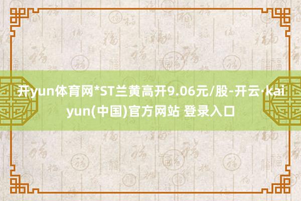 开yun体育网*ST兰黄高开9.06元/股-开云·kaiyun(中国)官方网站 登录入口