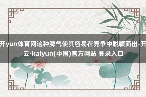 开yun体育网这种脾气使其容易在竞争中脱颖而出-开云·kaiyun(中国)官方网站 登录入口